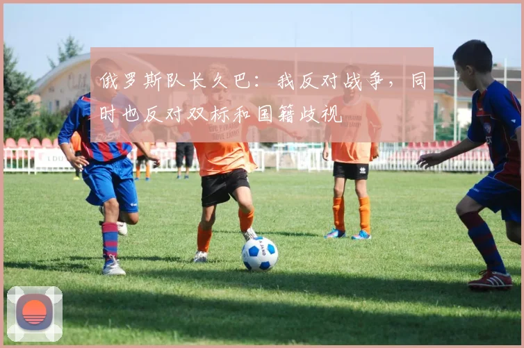俄罗斯队长久巴：我反对战争，同时也反对双标和国籍歧视