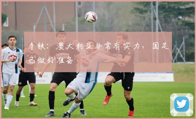 李铁：澳大利亚非常有实力，国足已做好准备