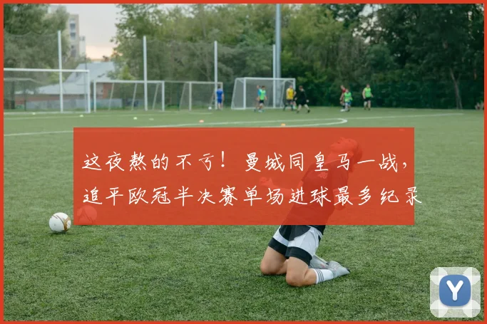 这夜熬的不亏！曼城同皇马一战，追平欧冠半决赛单场进球最多纪录