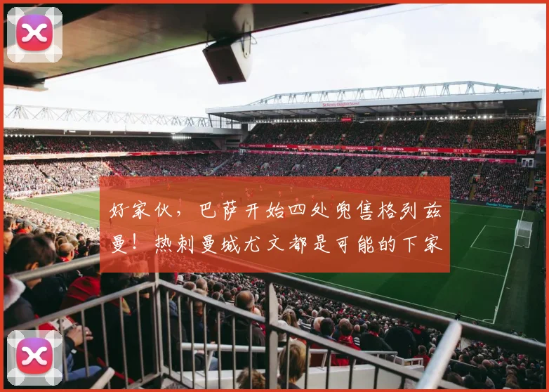 好家伙，巴萨开始四处兜售格列兹曼！热刺曼城尤文都是可能的下家