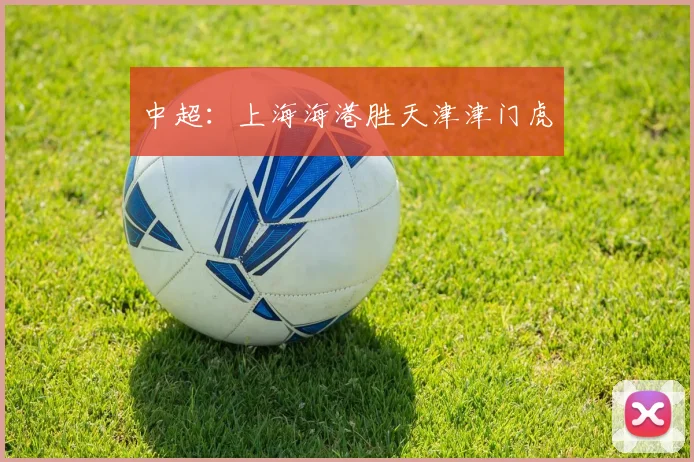 中超：上海海港胜天津津门虎