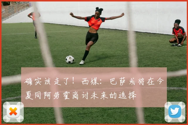 确实该走了！西媒：巴萨或将在今夏同阿劳霍商讨未来的选择
