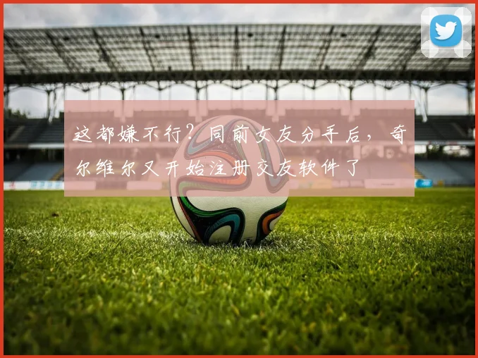 这都嫌不行？同前女友分手后，奇尔维尔又开始注册交友软件了