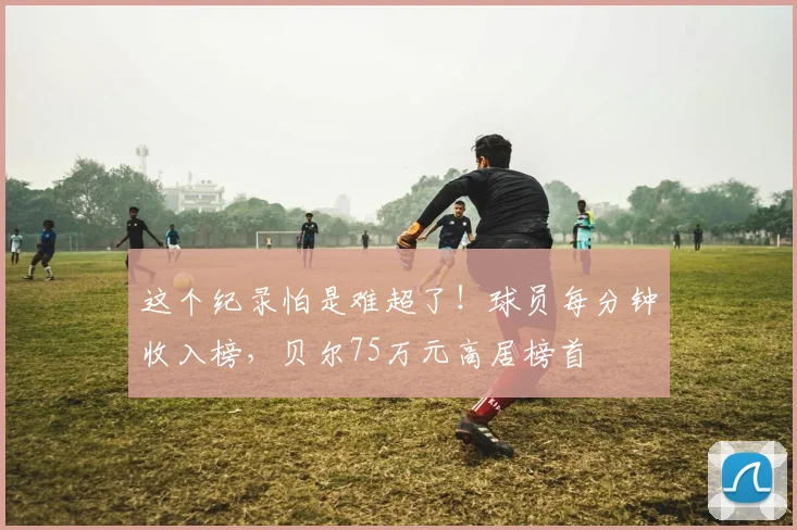 这个纪录怕是难超了！球员每分钟收入榜，贝尔75万元高居榜首