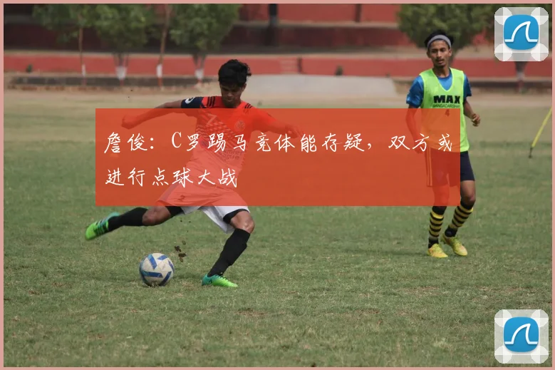 詹俊：C罗踢马竞体能存疑，双方或进行点球大战