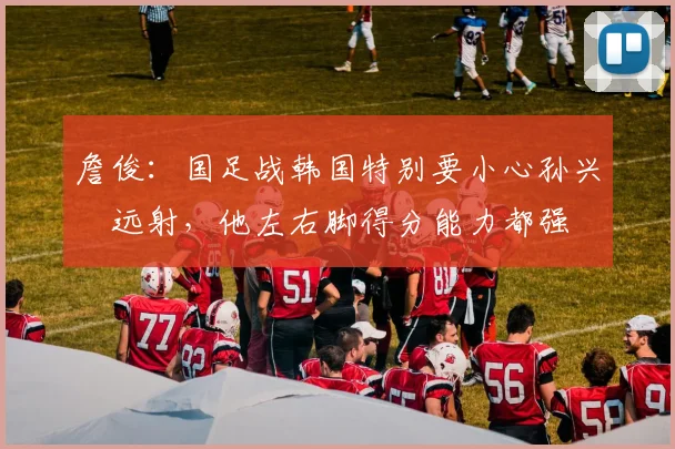 詹俊：国足战韩国特别要小心孙兴慜远射，他左右脚得分能力都强