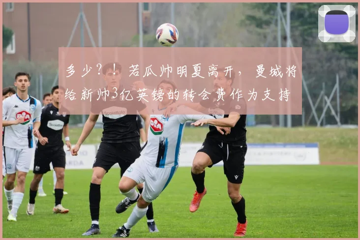 多少？！若瓜帅明夏离开，曼城将给新帅3亿英镑的转会费作为支持