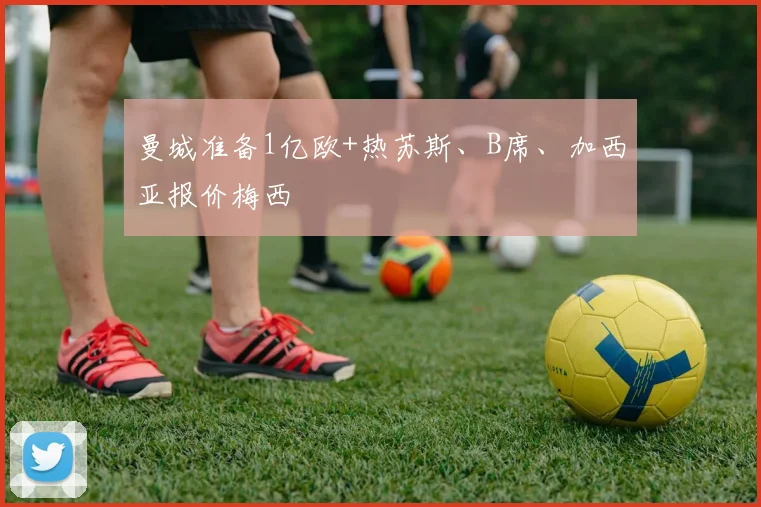 曼城准备1亿欧+热苏斯、B席、加西亚报价梅西