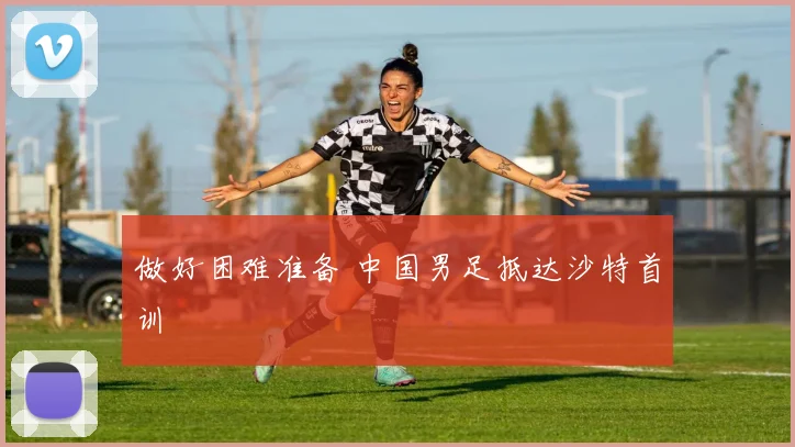 做好困难准备 中国男足抵达沙特首训