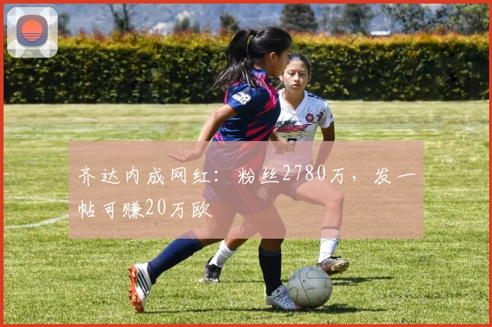 齐达内成网红：粉丝2780万，发一帖可赚20万欧
