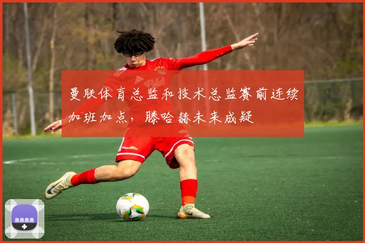 曼联体育总监和技术总监赛前连续加班加点，滕哈赫未来成疑