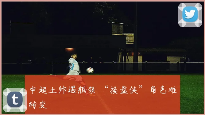 中超土帅遇瓶颈 “接盘侠”角色难转变