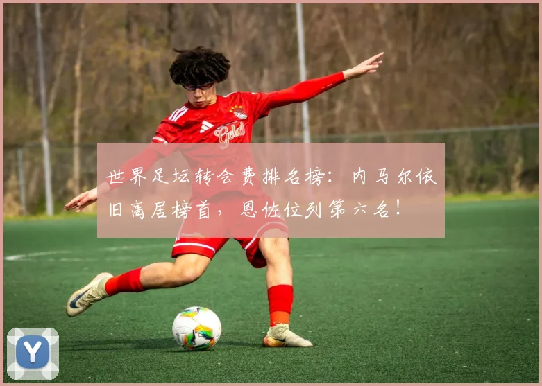 世界足坛转会费排名榜：内马尔依旧高居榜首，恩佐位列第六名！