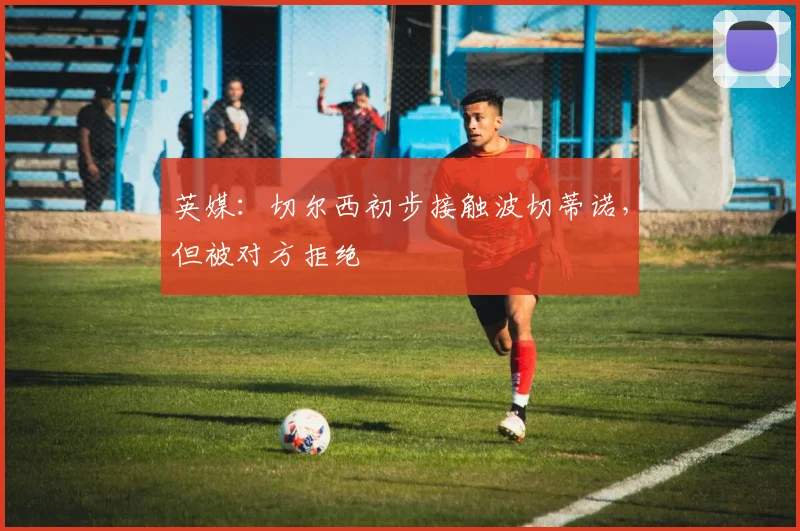 英媒：切尔西初步接触波切蒂诺，但被对方拒绝