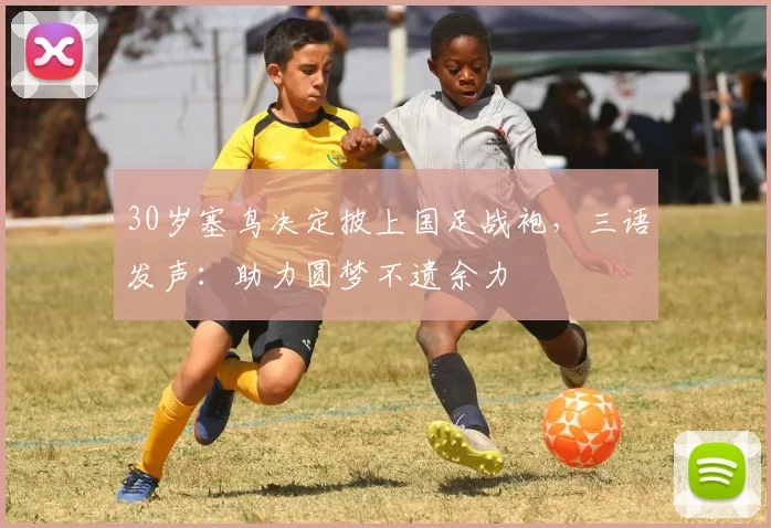 30岁塞鸟决定披上国足战袍，三语发声：助力圆梦不遗余力