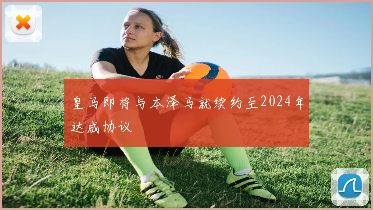 皇马即将与本泽马就续约至2024年达成协议