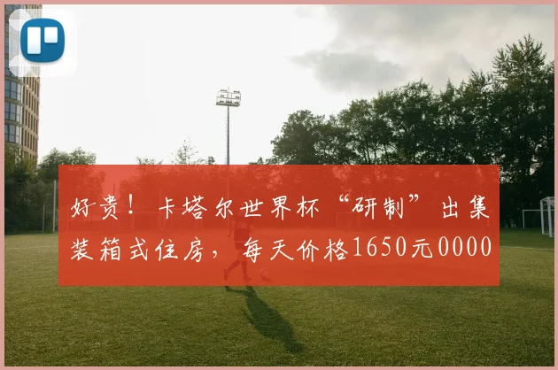 好贵！卡塔尔世界杯“研制”出集装箱式住房，每天价格1650元0000644