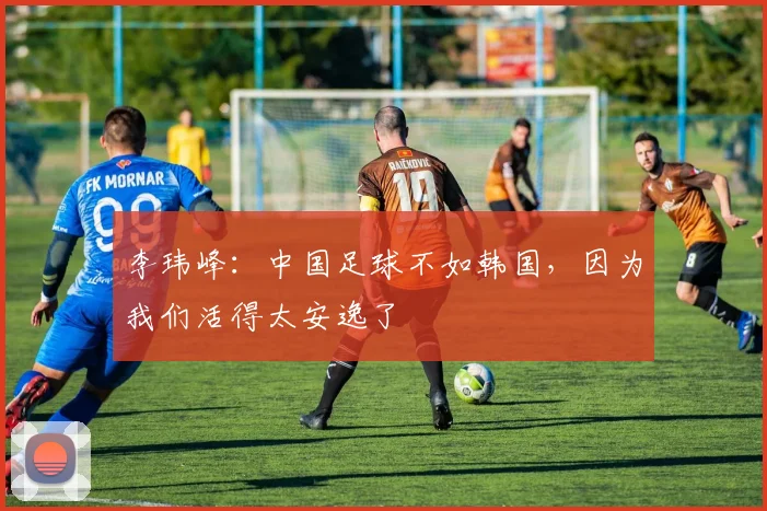 李玮峰：中国足球不如韩国，因为我们活得太安逸了