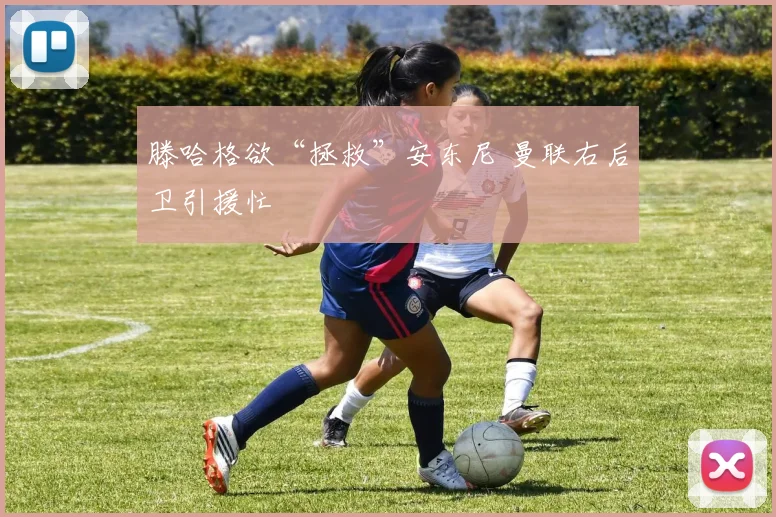 滕哈格欲“拯救”安东尼 曼联右后卫引援忙
